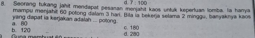 d. 7:100
8. Seorang tukang jahit mendapat pesanan menjahit kaos untuk keperluan lomba. la hanya
mampu menjahit 60 potong dalam 3 hari. Bila ia bekerja selama 2 minggu, banyaknya kaos
yang dapat ia kerjakan adalah ... potong.
a. 80
b. 120 c. 180
Guna membuat d. 280