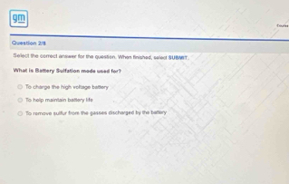 gm
Question 218
Sellect the correct answer for the question. When finished, select SUBMBT.
What is B attery Sulfation made u e
To charge the high voltage battery
To help maintain battery life
To remove sulfur from the gasses discharged by the battery