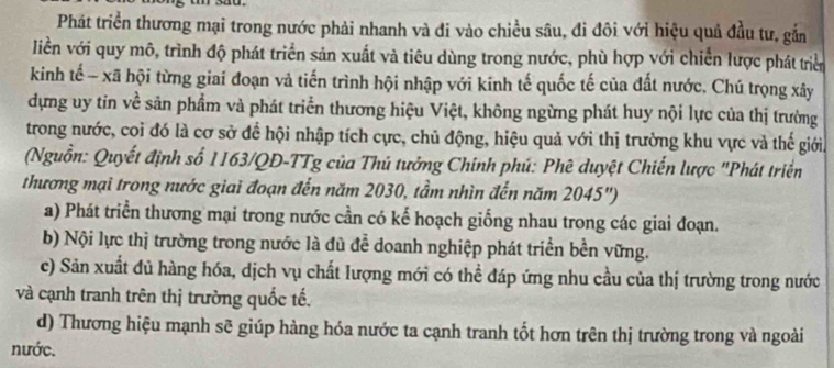 Phát triển thương mại trong nước phải nhanh và đi vào chiều sâu, đi đôi với hiệu quả đầu tư, gắn
liền với quy mô, trình độ phát triển sản xuất và tiêu dùng trong nước, phù hợp với chiến lược phát triển
kinh tế - xã hội từng giai đoạn và tiến trình hội nhập với kinh tế quốc tế của đất nước. Chú trọng xây
dựng uy tin về sản phẩm và phát triển thương hiệu Việt, không ngừng phát huy nội lực của thị trường
trong nước, coi đó là cơ sở để hội nhập tích cực, chủ động, hiệu quả với thị trường khu vực và thế giới.
(Nguồn: Quyết định số 1163/QĐ -TTg của Thủ tưởng Chính phú: Phê duyệt Chiến lược "Phát triển
thương mại trong nước giai đoạn đến năm 2030, tầm nhìn đến năm 2045")
a) Phát triển thương mại trong nước cần có kế hoạch giống nhau trong các giai đoạn.
b) Nội lực thị trường trong nước là đù để doanh nghiệp phát triển bền vững.
c) Sản xuất đủ hàng hóa, dịch vụ chất lượng mới có thể đáp ứng nhu cầu của thị trường trong nước
và cạnh tranh trên thị trường quốc tế.
d) Thương hiệu mạnh sẽ giúp hàng hóa nước ta cạnh tranh tốt hơn trên thị trường trong và ngoài
nước.