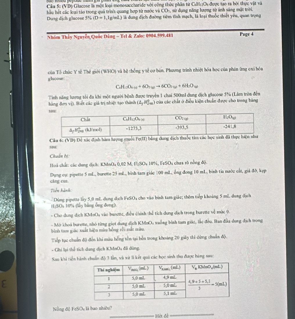 ao med pepude măm gi phân ang m 
Câu 5: (VD) Glucose là một loại monosaccharide với công thức phân tử C_6H_12O_6 được tạo ra bởi thực vật và
hầu hết các loại tảo trong quá trình quang hợp từ nước và CO_2 , sử dụng năng lượng từ ánh sáng mặt trời.
Dung dịch glucose 5% (D=1,1g/mL) là dung địch đường tiêm tĩnh mạch, là loại thuốc thiết yêu, quan trọng
Nhóm Thầy Nguyễn Quốc Dũng - Tel & Zalo: 0904.599.481 Page 4
của Tô chúc Y tế Thế giới (WHO) và hệ thống y tế cơ bản. Phương trình nhiệt hóa học của phản ứng oxỉ hóa
glucose:
C H_12O_6(s)+6O_2(g)to 6CO_2(g)+6H_2O_(g)
Tính năng lượng tối đa khi một người bệnh được truyền 1 chai 500ml dung dịch glucose 5% (Làm tròn đền
hàng đơn vị). Biết các giá trị nhiệt tạo thành (△ _fH_(298)^0) của các chất ở điều kiện chuẩn được cho trong bảng
Câu 6: (VD) Đê xác định hàm lượng muối Fe(II) bằng dun
sau
Chuẩn bị:
Hoá chất: các dung dịch: KMnO4 0,02 M, H₂SO₄ 10%, FeSO₄ chưa rõ nồng độ.
Dụng cụ: pipette 5 mL, burette 25 mL, bình tam giác 100 mL, ổng đong 10 mL, binh tia nước cất, giả đỡ, kẹp
câng cua
Tiền hành:
Dùng pipette lấy 5,0 mL dung dịch FeSO₄ cho vào bình tam giác; thêm tiếp khoảng 5 mL dung dịch
H₂SO₄ 10% (lấy bằng ông đong).
- Cho dung dịch KMnO₄ vào burette, điều chính thể tích dung dịch trong burette về mức 0.
- Mở khoá burette, nhỏ từng giọt dung địch KMnO₄ xuống bình tam giác, lắc đều. Ban đầu dung dịch trong
bình tam giác xuất hiện màu hồng rồi mắt màu.
Tiếp tục chuẩn độ đến khi màu hồng tồn tại bền trong khoáng 20 giây thì dừng chuẩn độ,
- Ghi lại thể tích dung dịch KMnO4 đã dùng.
Sau khi tiền hành chuẩn độ 3 lần, và xử lí kết quả các học sinh thu được bảng sau:
_
Nồng độ F eSO_4 là bao nhiêu?
_Hệt đề