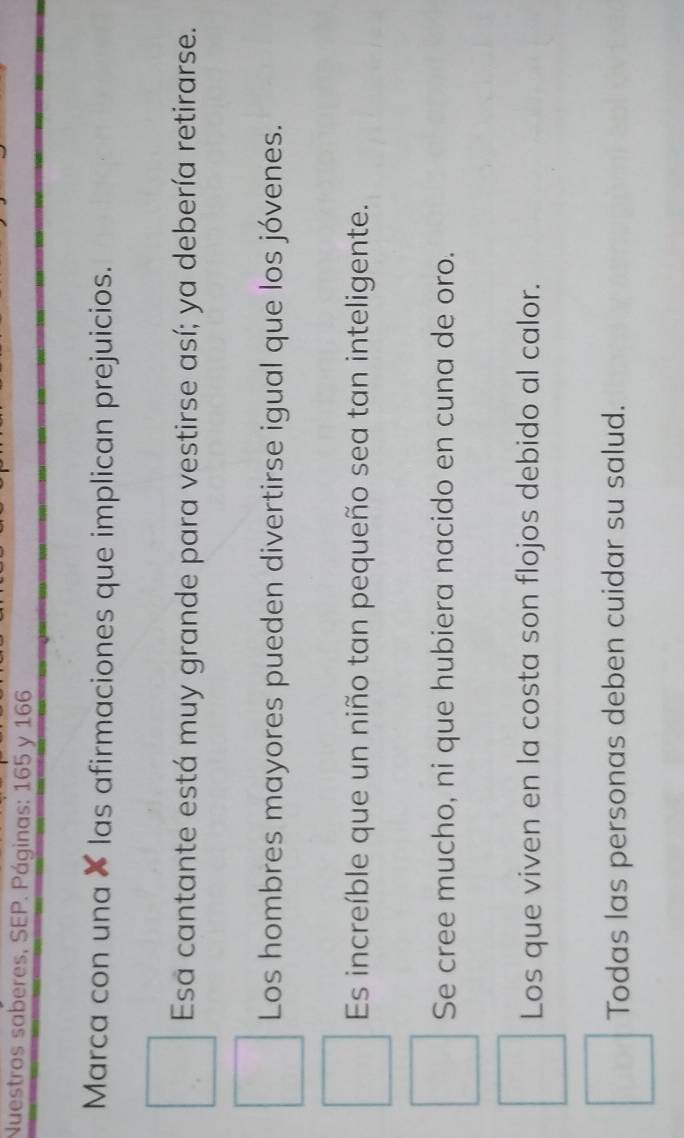 Nuestros saberes, SEP. Páginas: 165 y 166
Marca con una × las afirmaciones que implican prejuicios.
Esa cantante está muy grande para vestirse así; ya debería retirarse.
Los hombres mayores pueden divertirse igual que los jóvenes.
Es increíble que un niño tan pequeño sea tan inteligente.
Se cree mucho, ni que hubiera nacido en cuna de oro.
Los que viven en la costa son flojos debido al calor.
Todas las personas deben cuidar su salud.