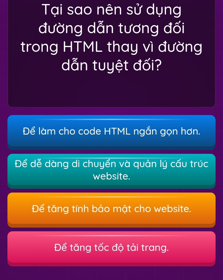 Tại sao nên sử dụng
đường dẫn tương đối
trong HTML thay vì đường
dẫn tuyệt đối?
Để làm cho code HTML ngắn gọn hơn.
Để dễ dàng di chuyển và quản lý cấu trúc
website.
Để tăng tính bảo mật cho website.
Để tăng tốc độ tải trang.