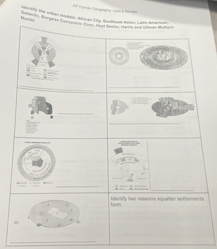 AP Human Geography - Unit 6 Review 
ldentify the urban models: African City, Southeast Asian, Latin American 
Nuclei 
Galactic, Burgess Concentric Zone, Hoyt Sector, Harris and Ullman Multiple 
__ 
_ 
A MOOLL, SURsAvidan AFrIcar gft 
# + 

_ 
9 hus 

_ 
Identify two reasons squatter settiements 
form: 
_