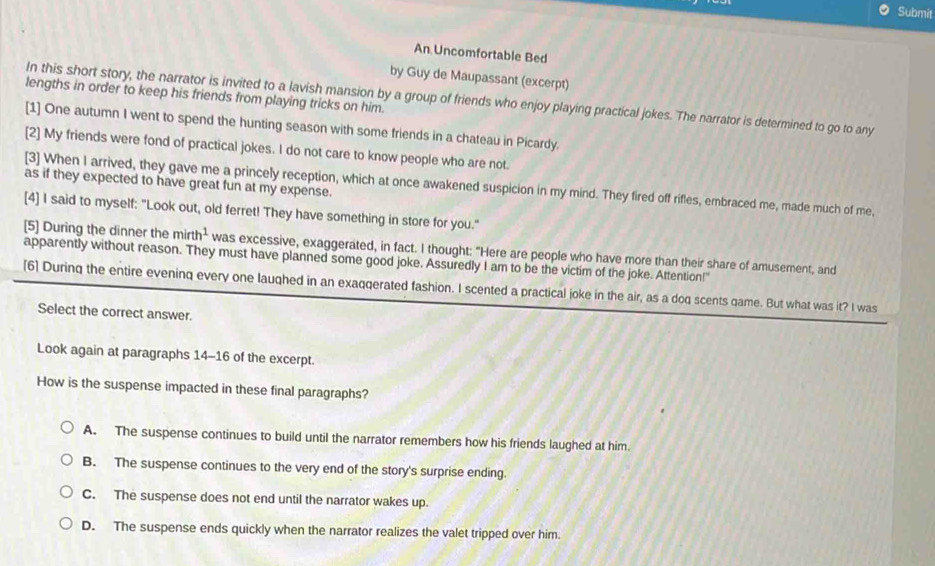 Submit
An Uncomfortable Bed
by Guy de Maupassant (excerpt)
lengths in order to keep his friends from playing tricks on him.
In this short story, the narrator is invited to a lavish mansion by a group of friends who enjoy playing practical jokes. The narrator is determined to go to any
[1] One autumn I went to spend the hunting season with some friends in a chateau in Picardy.
[2] My friends were fond of practical jokes. I do not care to know people who are not.
as if they expected to have great fun at my expense.
[3] When I arrived, they gave me a princely reception, which at once awakened suspicion in my mind. They fired off rifles, embraced me, made much of me,
[4] I said to myself: "Look out, old ferret! They have something in store for you."
[5] During the dinner the mir th^1 was excessive, exaggerated, in fact. I thought: "Here are people who have more than their share of amusement, and
apparently without reason. They must have planned some good joke. Assuredly I am to be the victim of the joke. Attention!"
[6] During the entire eveninq every one laughed in an exaqqerated fashion. I scented a practical joke in the air, as a doq scents game. But what was it? I was
Select the correct answer.
Look again at paragraphs 14-16 of the excerpt.
How is the suspense impacted in these final paragraphs?
A. The suspense continues to build until the narrator remembers how his friends laughed at him.
B. The suspense continues to the very end of the story's surprise ending.
C. The suspense does not end until the narrator wakes up.
D. The suspense ends quickly when the narrator realizes the valet tripped over him.