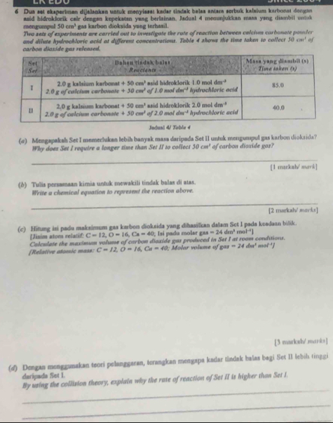 Dua set eksperimen dijalanken untuk menylasa: kadar tindak balas antara serbuk kalsium karbonst dongan
asid hidroklorík cair dengan kepekatan yang berlainan, Jadual 4 menunjukkan masa yang diambil untuk
mengumpul 50cm^3 gas karbon dioksida yang terhasil.
Two sets of experiments are carried out to investigate the rate of reaction between calcium carbonate powler
and dilute hydrochloric acid at different concentrations. Table 4 shows the time taken to collect 30cm^1 of
carbon diaxide gas released.
Jadual 4/ Tuble 4
(σ) Mengapakah Set I memerlukan lebih banyak masa daripada Set II untuk mengumpul gas karbon dioksida?
Why does Set I require a longer time than Set II to collect 50cm^2 of carbon dioxide gos?
_
[1 markah/ mork]
(δ) Tulis persamaan kimia untuk mewakili tindak balas di atas.
Write a chemical equation to represent the reaction above.
_
[2 markah/ morks]
(c) Hitung isi padu maksimum gas karbon dioksida yang dihasilkan dalam Set I pada keadaan bilik.
[Jisim atom relatif: C=12,O=16,Ca=40; Isí padu molar gas=24dm^3mol^(-1)]
Colculate the maximum volume of carbon dioxide gas produced in Set I at room conditions.
[Relative atomic mass: C=12,O=16,Ca=40; Molar volume of sas=24dm^3 mol ']
[3 marksh/ marks]
(d) Dengan menggunakan teori pelanggaran, terangkan mengapa kadar tindak halas bagi Set II lebih tinggi
daripada Set I.
_
By using the collision theory, explain why the rate of reaction of Set II is higher than Set I.
_