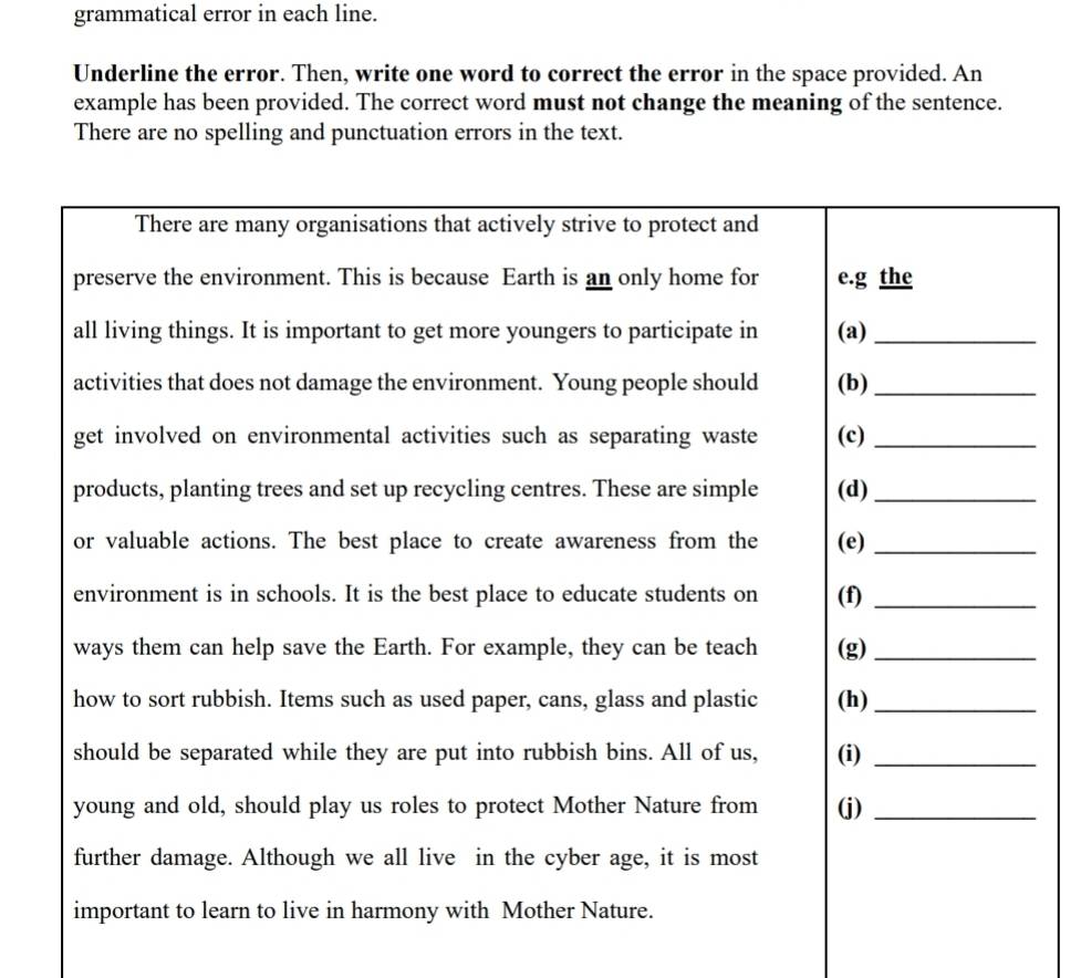 grammatical error in each line. 
Underline the error. Then, write one word to correct the error in the space provided. An 
example has been provided. The correct word must not change the meaning of the sentence. 
There are no spelling and punctuation errors in the text.