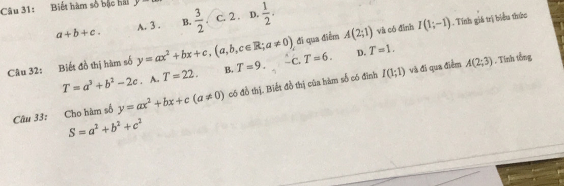 Biết hàm số bậc hai y
a+b+c. A. 3. B.  3/2  c. 2. D.  1/2 .. Tính giá trị biểu thức
đi qua điểm A(2;1) và có đỉnh I(1;-1)
Câu 32: Biết đồ thị hàm số y=ax^2+bx+c, (a,b,c∈ R;a!= 0) -C. T=6. D. T=1.
T=a^3+b^2-2c. A. T=22. B. T=9. 
và đi qua điểm A(2;3) , Tính tồng
Câu 33: Cho hàm số y=ax^2+bx+c(a!= 0) có đồ thị. Biết đồ thị của hàm số có đinh I(1;1)
S=a^2+b^2+c^2