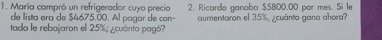 María compró un refrigerador cuyo precio 2. Ricardo ganaba $5800.00 por mes. Si le 
de lista era de $4675.00. Al pagar de con- aumentaron el 35%, ¿cuánto gana ahora? 
tado le rebajaron el 25%; ¿cuánto pagó?