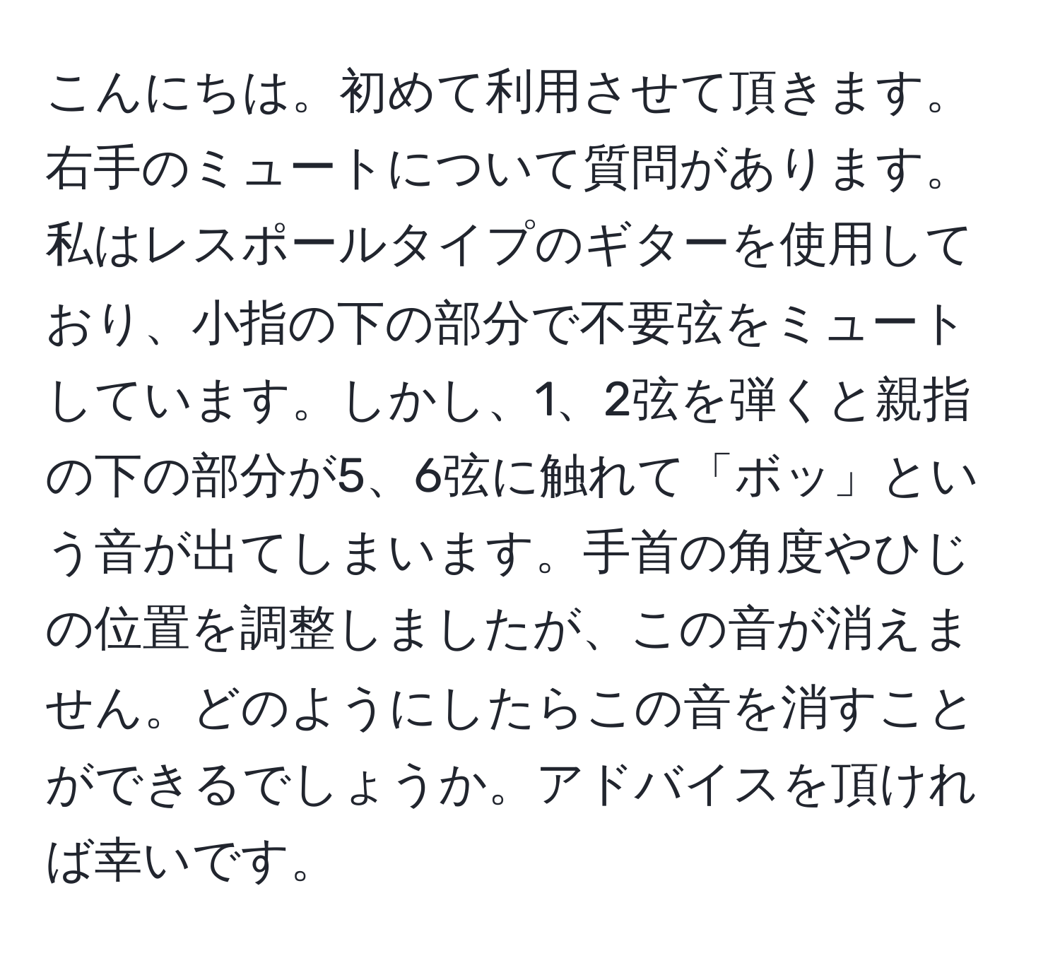 こんにちは。初めて利用させて頂きます。右手のミュートについて質問があります。私はレスポールタイプのギターを使用しており、小指の下の部分で不要弦をミュートしています。しかし、1、2弦を弾くと親指の下の部分が5、6弦に触れて「ボッ」という音が出てしまいます。手首の角度やひじの位置を調整しましたが、この音が消えません。どのようにしたらこの音を消すことができるでしょうか。アドバイスを頂ければ幸いです。