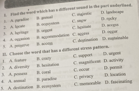 Find the word which has a different sound in the part underlined.
1. A. paradise B. annual C. majestic D. landscape
2. A. locate B. ecosystem C. snow
D. rocky
3. A. heritage B. urgent C. hesitate D. access
4. A. occasion B. accommodation C. access D. occur
5. A. preserve B. access C. destination D. sustainable
II. Choose the word that has a different stress pattern.
1. A. feature B. crazy C. support D. urgent
2. A. diversity B. hesitation C. magnificent D. activity
3. A. possess B. coral C. occur D. permit
4. A. annual B. paradise C. privacy D. location
5. A. destination B. ecosystem C. memorable D. fascinating