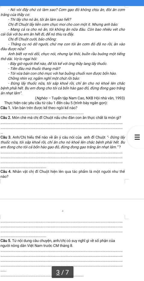 Nó vòi đấy chứ có làm sao? Cơm gạo đỏ không chịu ăn, đòi ăn cơm
trắng của thầy cơ.
- Thì lấy cho nó ăn, tôi ăn làm sao hết?
Chị đĩ Chuột lấy liễn cơm chực moi cho con một ít. Nhưng anh bảo:
- Mang cả ra cho nó ăn, tôi không ăn nữa đâu. Còn bao nhiêu vét cho
Gái Gái với bu em ăn hết đi, để nó thiu ra đấy.
Chị đĩ Chuột cười, bảo chồng:
- Thằng cu nó dở người, chứ mẹ con tôi ăn cơm đỏ đã no rồi, ăn vào
đâu được nữa?
Anh biết vợ nói dối, chực nói, nhưng lại thôi, buồn rầu buông một tiếng
thở dài. Vơ lo ngai hỏi.
- Bây giờ người thế nào, đế tôi kế với ông thầy lang lấy thuốc.
- Tiền đâu mà thuốc thang mãi?
- Tôi vừa bán con chó mực với hai buồng chuối non được bốn hào.
Chồng nhìn vợ, ngẫm nghĩ một chút rồi bảo:
- Đừng lấy thuốc nữa, tôi sắp khoẻ rồi, chỉ ăn cho nó khoẻ lên chắc
bệnh phải hết. Bu em đong cho tôi cả bốn hào gạo đỏ, đừng đong gạo trắng
ăn nhạt lầm".
(Nghèo - Tuyến tập Nam Cao, NXB Hội nhà văn, 1993)
Thực hiện các yêu cầu từ câu 1 đến câu 5 (trình bày ngắn gọn):
Câu 1. Văn bản trên được kể theo ngôi kế nào?
_
Câu 2. Món chè mà chị đĩ Chuột nấu cho đàn con ăn thực chất là món gì?
_
_
Câu 3. Anh/Chị hiểu thế nào về ẩn ý câu nói của anh đĩ Chuột "- Đừng lấy 
thuốc nữa, tôi sắp khoẻ rồi, chỉ ăn cho nó khoẻ lên chắc bệnh phải hết. Bu
em đong cho tôi cả bốn hào gạo đỏ, đừng đong gạo trầng ăn nhạt lầm."?
_
_
_
_
Câu 4. Nhân vật chị đĩ Chuột hiện lên qua tác phẩm là một người như thế
nào?
4
_
_
_
_
Câu 5. Từ nội dung câu chuyện, anh/chị có suy nghĩ gì về số phận của
người nông dân Việt Nam trước CM tháng 8.
_
_
_
__
_
_
3 / 7