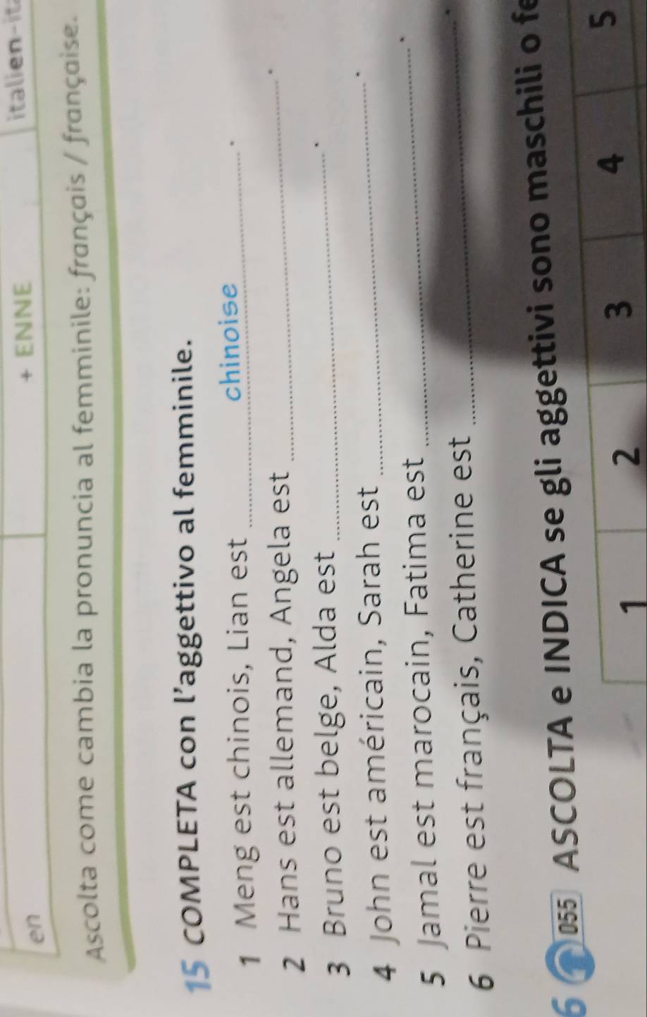 en 
ENNE italinit 
Ascolta come cambia la pronuncia al femminile: français / française. 
15 COMPLETA con l’aggettivo al femminile. 
1 Meng est chinois, Lian est _chinoise_ 
2 Hans est allemand, Angela est _. 
3 Bruno est belge, Alda est_ 
. 
4 John est américain, Sarah est_ 
. 
5 Jamal est marocain, Fatima est_ 
` 
6 Pierre est français, Catherine est_ 
6 055 ASCOLTi aggettivi sono maschili o fe