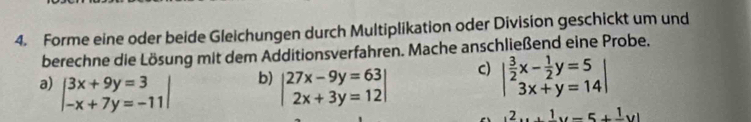 Forme eine oder beide Gleichungen durch Multiplikation oder Division geschickt um und 
berechne die Lösung mit dem Additionsverfahren. Mache anschließend eine Probe. 
b) 
a) beginvmatrix 3x+9y=3 -x+7y=-11endvmatrix beginvmatrix 27x-9y=63 2x+3y=12endvmatrix
C) beginvmatrix  3/2 x- 1/2 y=5 3x+y=14end(vmatrix)^2y+_ 1y=5+frac 1y)