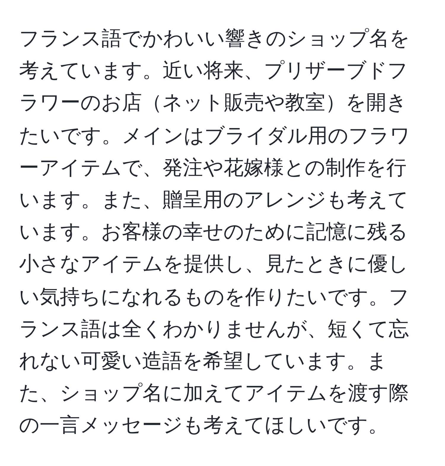 フランス語でかわいい響きのショップ名を考えています。近い将来、プリザーブドフラワーのお店ネット販売や教室を開きたいです。メインはブライダル用のフラワーアイテムで、発注や花嫁様との制作を行います。また、贈呈用のアレンジも考えています。お客様の幸せのために記憶に残る小さなアイテムを提供し、見たときに優しい気持ちになれるものを作りたいです。フランス語は全くわかりませんが、短くて忘れない可愛い造語を希望しています。また、ショップ名に加えてアイテムを渡す際の一言メッセージも考えてほしいです。