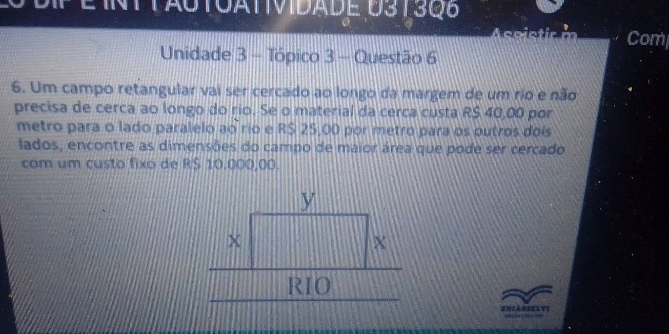 EInttactoatividade D313Q8 
A ceistir m Com 
Unidade 3 - Tópico 3 - Questão 6 
6. Um campo retangular vai ser cercado ao longo da margem de um rio e não 
precisa de cerca ao longo do rio. Se o material da cerca custa R$ 40,00 por 
metro para o lado paralelo ao rio e R$ 25,00 por metro para os outros dois 
lados, encontre as dimensões do campo de maior área que pode ser cercado 
com um custo fixo de R$ 10.000,00. 
TNIASSELVI