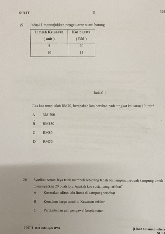 SULIT 11 376
19 Jadual 1 menunjukkan pengeluaran suatu barang.
Jadual l
Jika kos tetap ialah RM70, berapakah kos berubah pada tingkat keluaran 10 unit?
A RM 200
B RM150
C RM80
D RM50
20 Syarikat Aman Jaya telah membeli sebidang tanah berhampiran sebuah kampung untuk
menempatkan 20 buah lori. Apakah kos sosial yang terlibat?
A Kesesakan aliran lalu lintas di kampung tersebut
B Kenaikan harga tanah di Kawasan sekitar
C Pertambahan gaji pengawal keselamatan
3767/l 2024 Hak Cipta JPNJ [Lihat halaman sebels