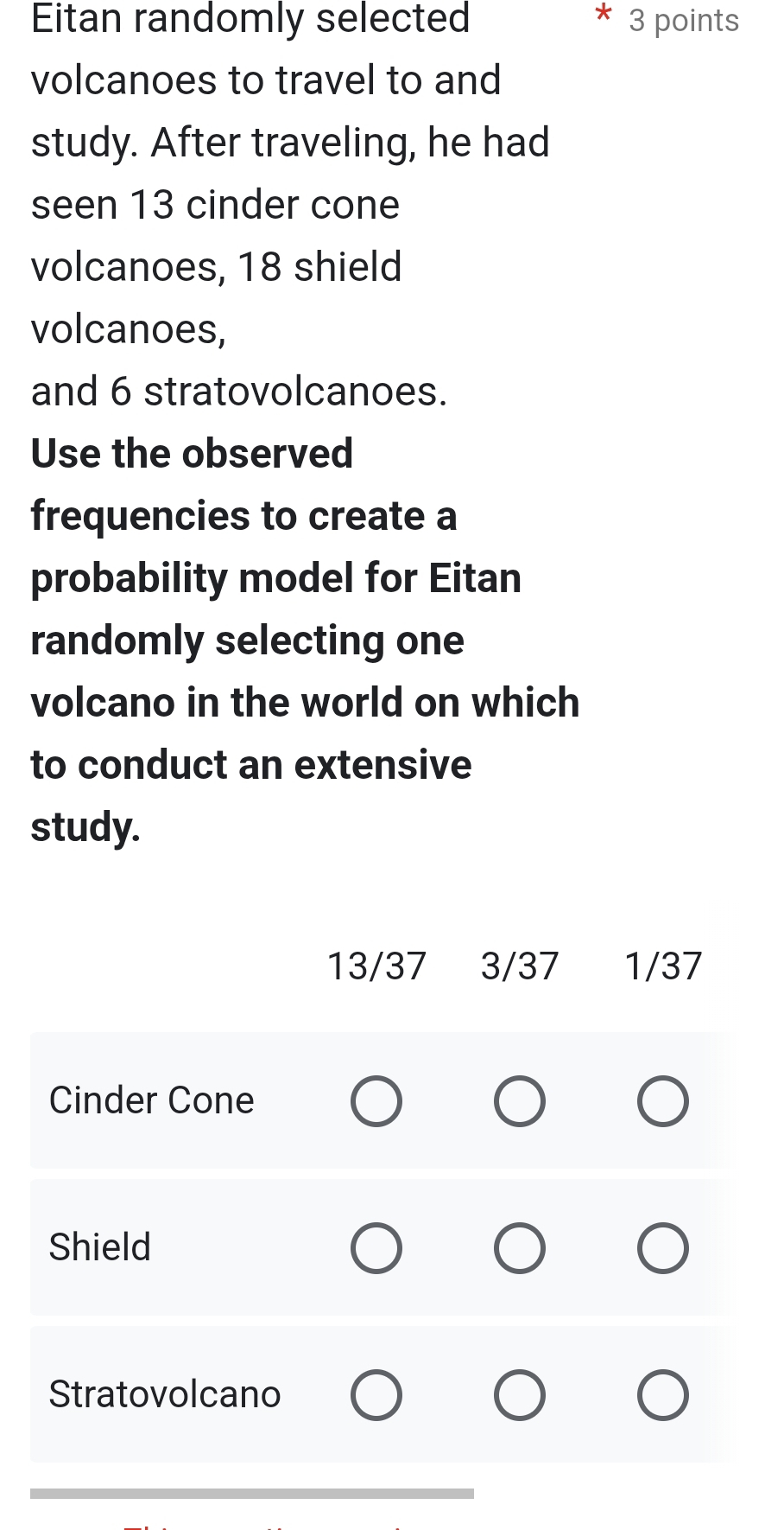 Eitan randomly selected 3 points
volcanoes to travel to and
study. After traveling, he had
seen 13 cinder cone
volcanoes, 18 shield
volcanoes,
and 6 stratovolcanoes.
Use the observed
frequencies to create a
probability model for Eitan
randomly selecting one
volcano in the world on which
to conduct an extensive
study.
13/37 3/37 1/37
Cinder Cone
Shield
Stratovolcano