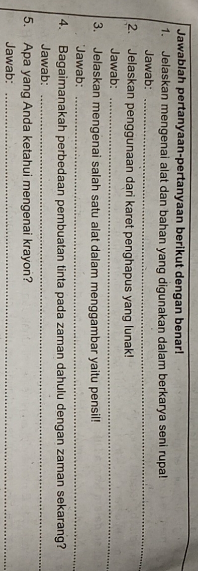 Jawablah pertanyaan-pertanyaan berikut dengan benar! 
1. Jelaskan mengenai alat dan bahan yang digunakan dalam berkarya seni rupa! 
Jawab:_ 
2. Jelaskan penggunaan dari karet penghapus yang lunak! 
Jawab:_ 
3. Jelaskan mengenai salah satu alat dalam menggambar yaitu pensil! 
'Jawab:_ 
4. Bagaimanakah perbedaan pembuatan tinta pada zaman dahulu dengan zaman sekarang? 
Jawab:_ 
5. Apa yang Anda ketahui mengenai krayon? 
Jawab:_