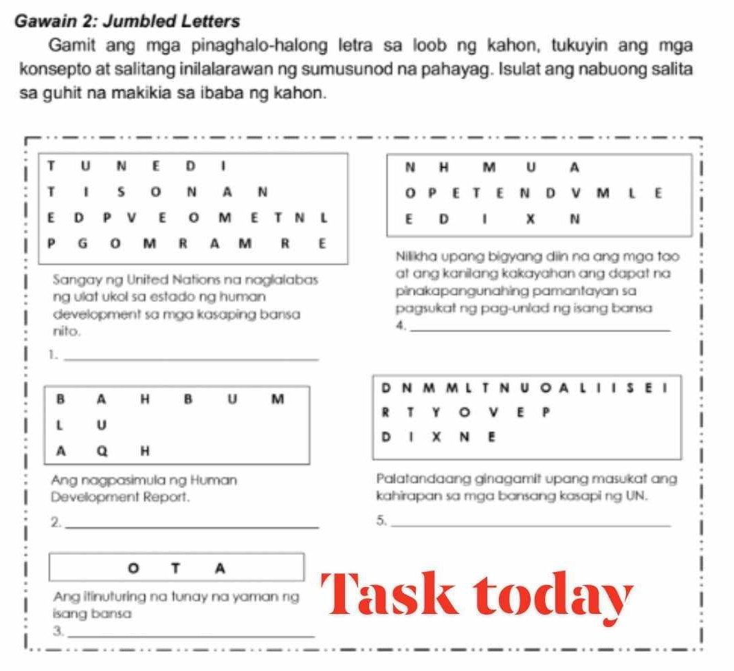 Gawain 2: Jumbled Letters 
Gamit ang mga pinaghalo-halong letra sa loob ng kahon, tukuyin ang mga 
konsepto at salitang inilalarawan ng sumusunod na pahayag. Isulat ang nabuong salita 
sa guhit na makikia sa ibaba ng kahon. 
N H M U A 
p E T E N D M L E 
E D x N 
Nilikha upang bigyang diin na ang mga tao 
Sangay ng United Nations na naglalabas at ang kanilang kakayahan ang dapat na 
ng vlat ukol sa estado ng human . pinakapangunahing pamantayan sa 
development sa mga kasaping bansa pagsukat ng pag-unlad ng isang bansa 
nito. 
4._ 
1._ 
D N m m l T N U 。 A L 1 I S E I 
B A H B U M 
R T Y 。 E P 
L U 
D 1 x N E 
A Q H 
Ang nagpasimula ng Human Palatandaang ginagamit upang masukat ang 
Devellopment Report. kahirapan sa mga bansang kasapi ng UN. 
2._ 
5._ 
。 T A 
Ang itinuturing na tunay na yaman ng Task today 
isang bansa 
3._