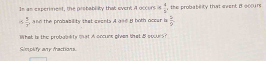  4/5 
In an experiment, the probability that event A occurs is , the probability that event B occurs 
is  5/7  , and the probability that events A and B both occur is  5/9 . 
What is the probability that A occurs given that B occurs? 
Simplify any fractions.