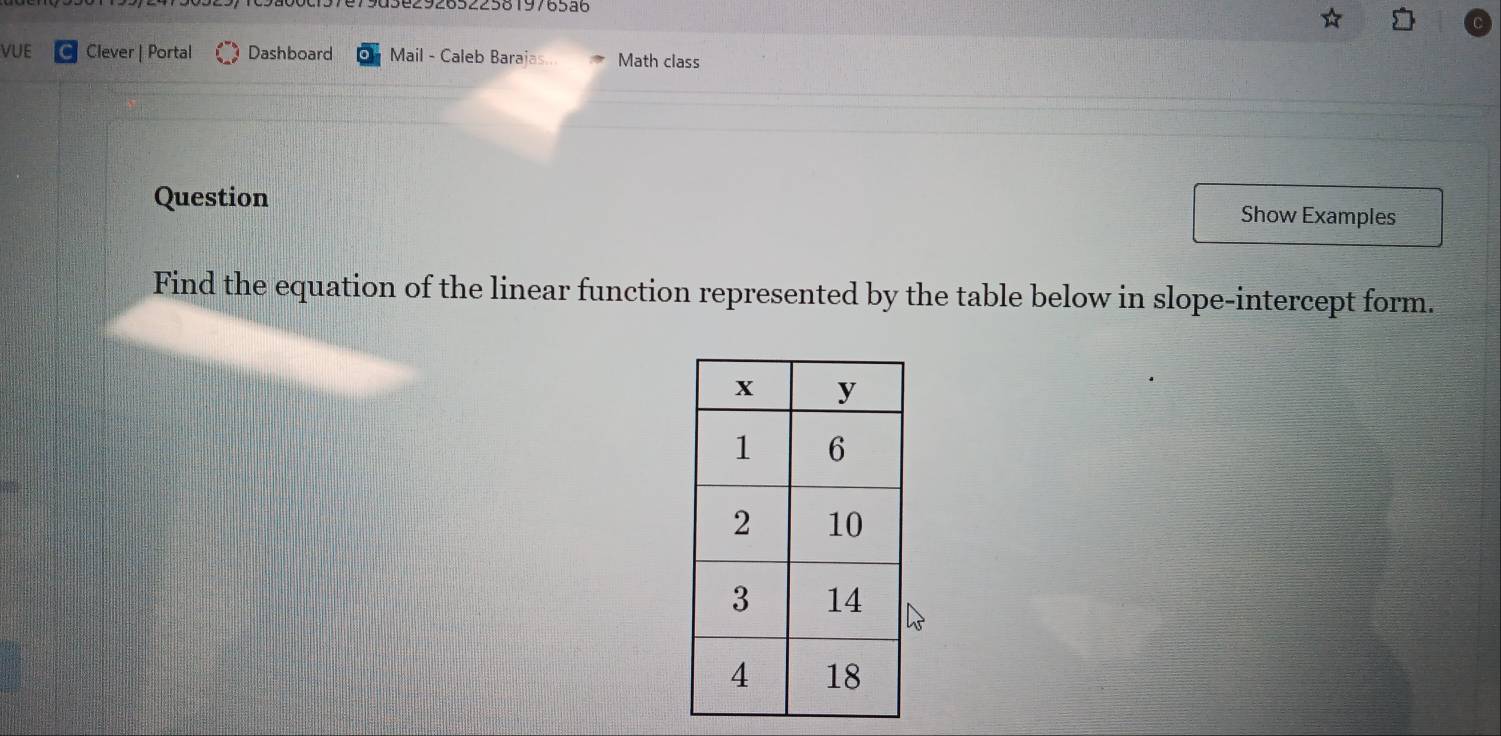 a3e29265225819765a6 
VUE Clever | Portal Dashboard Mail - Caleb Barajas.. Math class 
Question 
Show Examples 
Find the equation of the linear function represented by the table below in slope-intercept form.