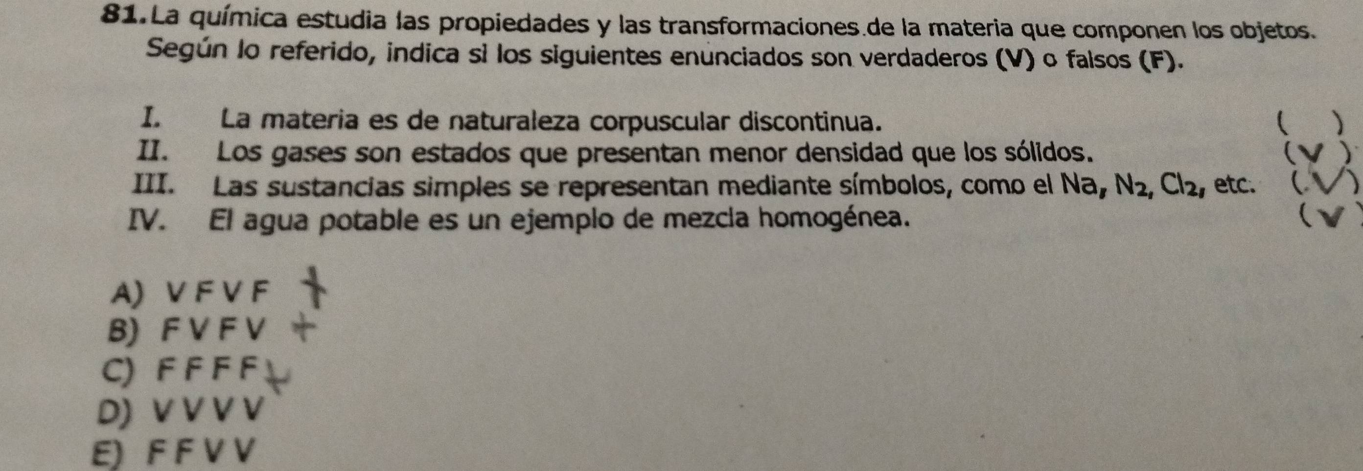 La química estudia las propiedades y las transformaciones.de la materia que componen los objetos.
Según lo referido, indica sì los siguientes enunciados son verdaderos (V) o falsos (F).
I. La materia es de naturaleza corpuscular discontinua. )
II. Los gases son estados que presentan menor densidad que los sólidos. (V)
III. Las sustancias simples se representan mediante símbolos, como el Na, N_2, Cl_2 , etc. (√)
IV. El agua potable es un ejemplo de mezcla homogénea. (
A) V F V F
B) F V F V
C) F F F F
D) V V V V
E) F F V V