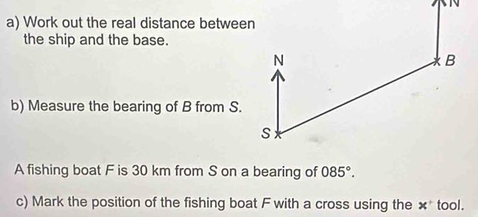 Work out the real distance between 
the ship and the base. 
b) Measure the bearing of B from S. 
A fishing boat F is 30 km from S on a bearing of 085°. 
c) Mark the position of the fishing boat F with a cross using the x^+ tool.