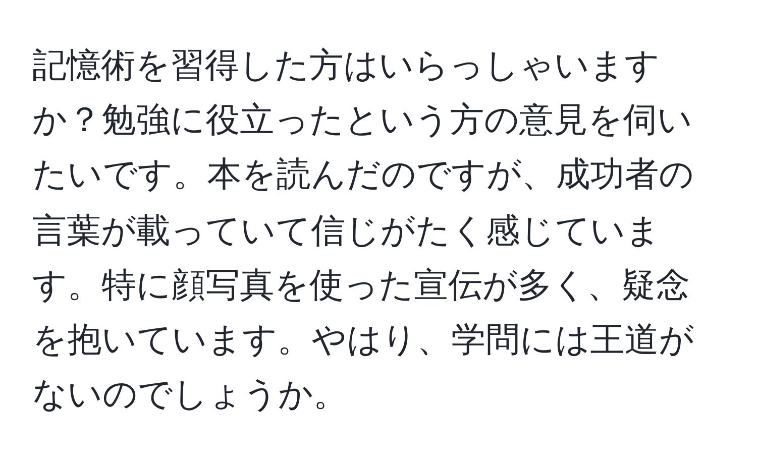 記憶術を習得した方はいらっしゃいますか？勉強に役立ったという方の意見を伺いたいです。本を読んだのですが、成功者の言葉が載っていて信じがたく感じています。特に顔写真を使った宣伝が多く、疑念を抱いています。やはり、学問には王道がないのでしょうか。