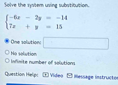 Solve the system using substitution.
beginarrayl -6x-2y=-14 7x+y=15endarray.
One solution: □
No solution
Infinite number of solutions
Question Help: D Video Message instructor