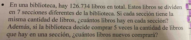 En una biblioteca, hay 126.734 libros en total. Estos libros se dividen 
en 7 secciones diferentes de la biblioteca. Si cada sección tiene la 
misma cantidad de libros, ¿cuántos libros hay en cada sección? 
Además, si la biblioteca decide comprar 5 veces la cantidad de libros 
que hay en una sección, ¿cuántos libros nuevos comprará?