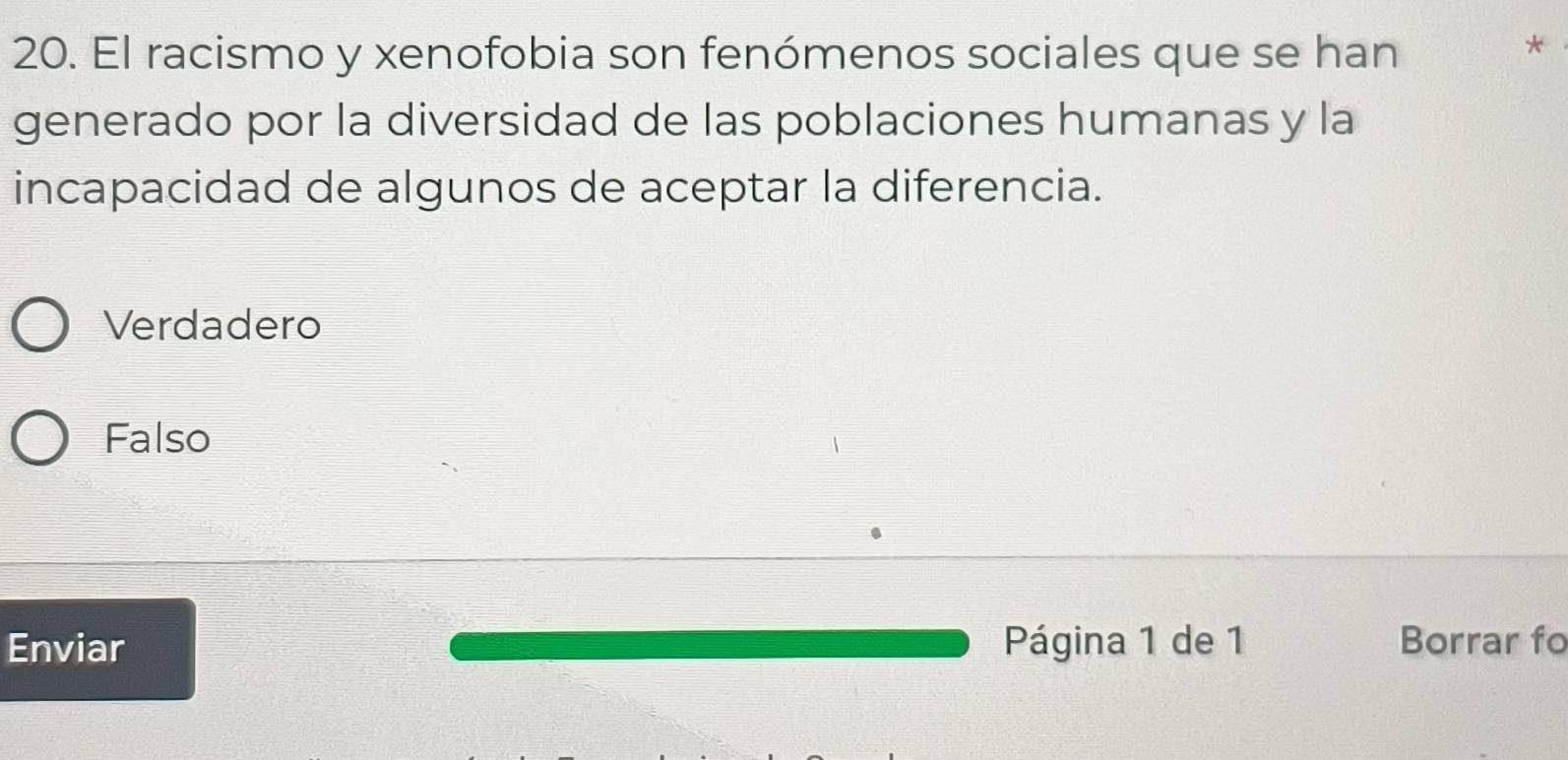 El racismo y xenofobia son fenómenos sociales que se han
*
generado por la diversidad de las poblaciones humanas y la
incapacidad de algunos de aceptar la diferencia.
Verdadero
Falso
Enviar Página 1 de 1 Borrar fo