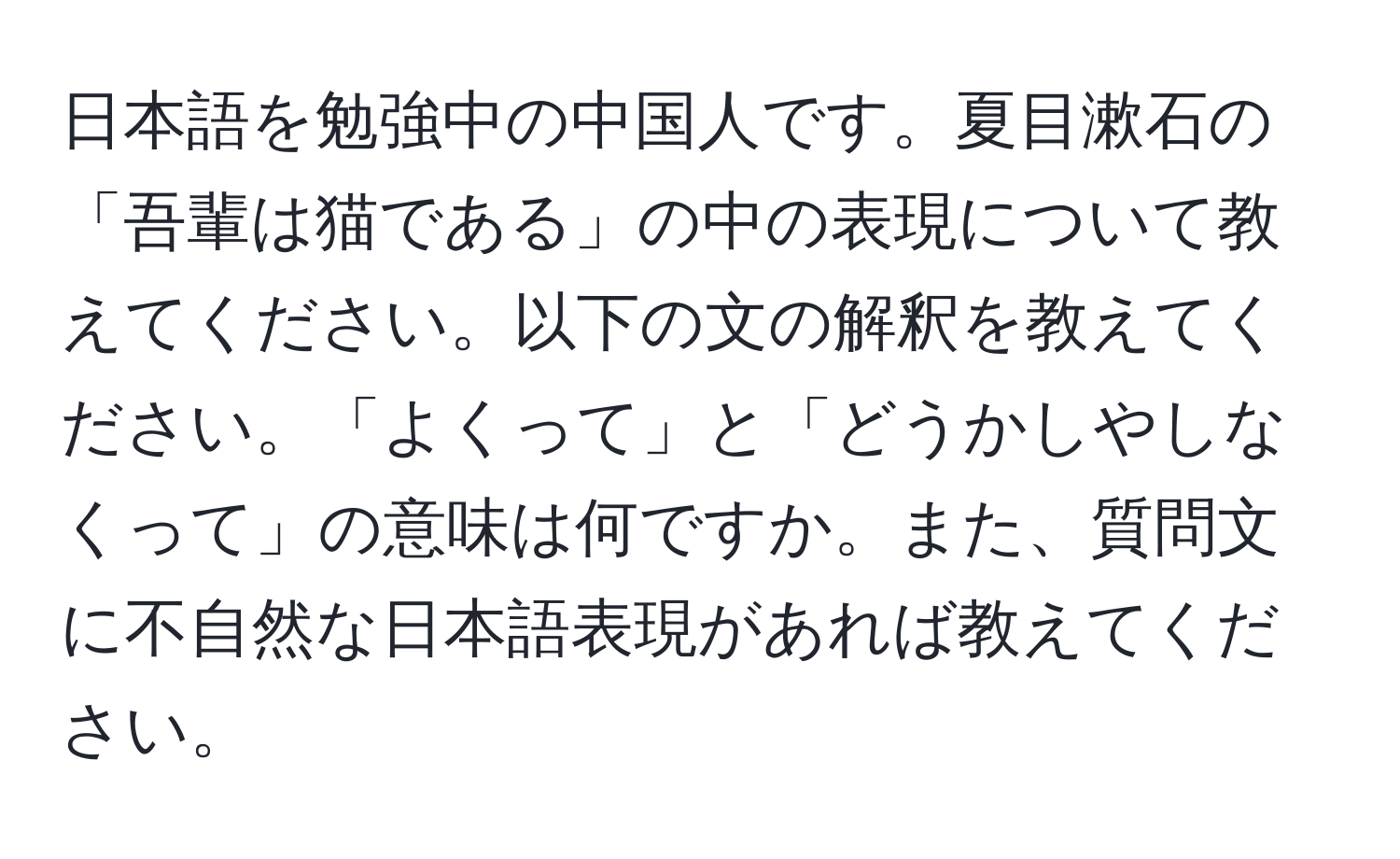 日本語を勉強中の中国人です。夏目漱石の「吾輩は猫である」の中の表現について教えてください。以下の文の解釈を教えてください。「よくって」と「どうかしやしなくって」の意味は何ですか。また、質問文に不自然な日本語表現があれば教えてください。