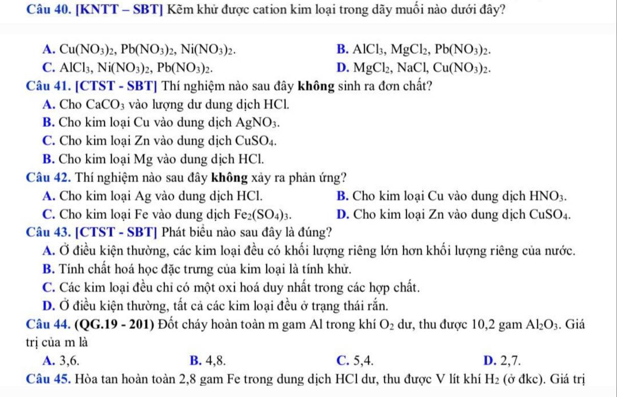 [KNTT - SBT] Kẽm khử được cation kim loại trong dãy muối nào dưới đây?
A. Cu(NO_3)_2,Pb(NO_3)_2,Ni(NO_3)_2. B. AlCl_3,MgCl_2,Pb(NO_3)_2.
C. AlCl_3,Ni(NO_3)_2,Pb(NO_3)_2. D. MgCl_2,NaCl,Cu(NO_3)_2.
Câu 41. [CTST - SBT] Thí nghiệm nào sau đây không sinh ra đơn chất?
A. Cho CaCO_3 vào lượng dư dung dịch HCl.
B. Cho kim loại Cu vào dung dịch AgNO_3.
C. Cho kim loại Zn vào dung dịch CuSO_4.
B. Cho kim loại Mg vào dung dịch HCl.
Câu 42. Thí nghiệm nào sau đây không xảy ra phản ứng?
A. Cho kim loại Ag vào dung dịch HCl. B. Cho kim loại Cu vào dung dịch HNO_3.
C. Cho kim loại Fe vào dung dịch Fe_2(SO_4)_3. D. Cho kim loại Zn vào dung dịch CuSO_4.
Câu 43. [CTST - SBT] Phát biểu nào sau đây là đúng?
A. Ở điều kiện thường, các kim loại đều có khối lượng riêng lớn hơn khối lượng riêng của nước.
B. Tính chất hoá học đặc trưng của kim loại là tính khử.
C. Các kim loại đều chỉ có một oxi hoá duy nhất trong các hợp chất.
D. Ở điều kiện thường, tất cả các kim loại đều ở trạng thái rắn.
Câu 44. (QG.19 - 201) Đốt cháy hoàn toàn m gam Al trong khí O_2 dư, thu được 10,2 gam Al_2O_3. Giá
trị của m là
A. 3,6. B. 4,8. C. 5,4. D. 2,7.
Câu 45. Hòa tan hoàn toàn 2,8 gam Fe trong dung dịch HCl dư, thu được V lít khí H_2 (ở đkc). Giá trị