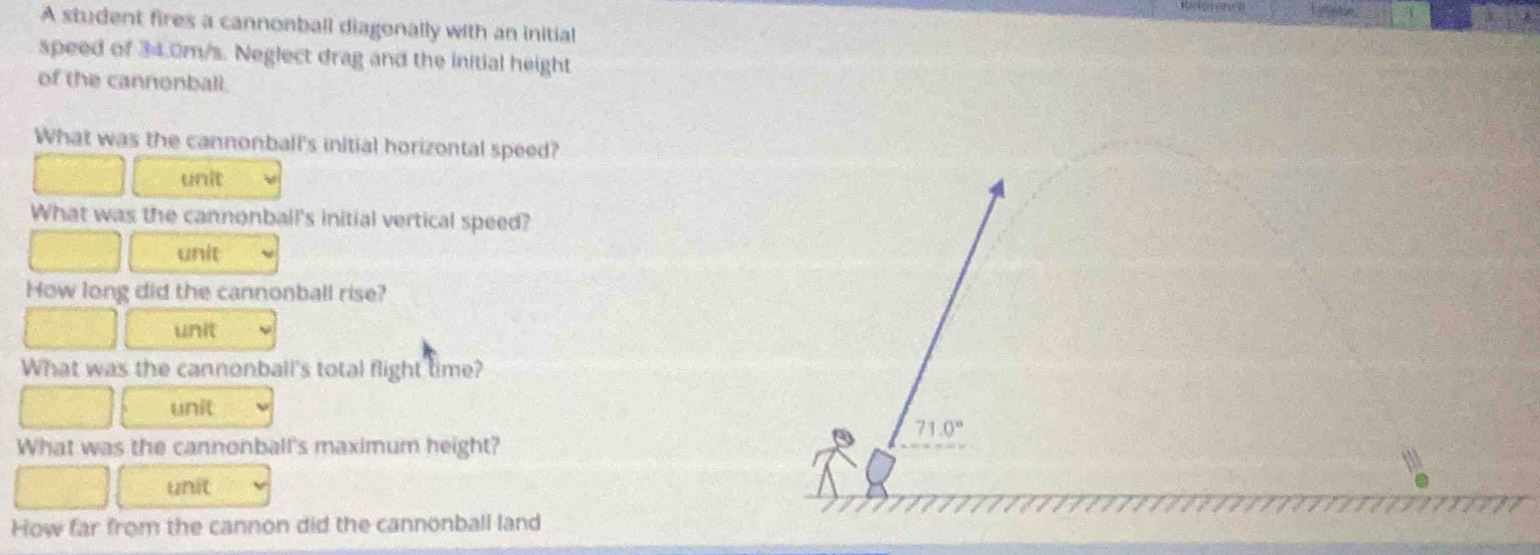 A student fires a cannonball diagonally with an initial 
speed of 34.0m/s. Neglect drag and the initial height 
of the cannonball. 
What was the cannonball's initial horizontal speed? 
unit 
What was the cannonball's initial vertical speed? 
unit 
How long did the cannonball rise? 
unit 
What was the cannonball's total flight time? 
unit
71.0°
What was the cannonball's maximum height? 
unit 
How far from the cannon did the cannonball land