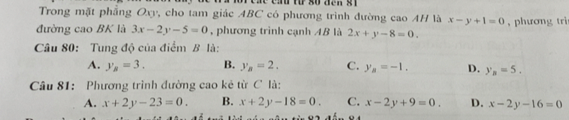 eae cad từ so đen s1 
Trong mặt phẳng Oxy, cho tam giác ABC có phương trình đường cao AH là x-y+1=0 , phương trì
đường cao BK là 3x-2y-5=0 , phương trình cạnh AB là 2x+y-8=0. 
Câu 80: Tung độ của điểm B là:
A. y_B=3. B. y_B=2. C. y_B=-1. D. y_n=5. 
Câu 81: Phương trình đường cao kẻ từ C là:
A. x+2y-23=0. B. x+2y-18=0. C. x-2y+9=0. D. x-2y-16=0