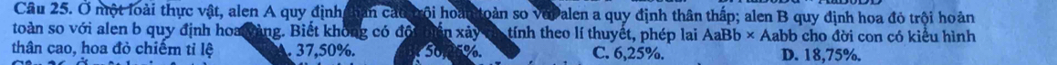 Ở một loài thực vật, alen A quy định hân cát trội hoàn toàn so vopalen a quy định thân thấp; alen B quy định hoa đỏ trội hoàn
toàn so với alen b quy định hoa yàng. Biết không có đội án x ây tính theo lí thuyết, phép lai AaBb* Aabb o cho đời con có kiểu hình
thân cao, hoa đỏ chiếm tỉ lệ. 37, 50%. 50 %. C. 6,25%. D. 18,75%.
