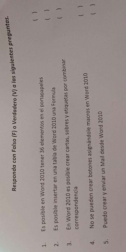 Responda con Falso (F) o Verdadero (V) a las siguientes preguntas. 
( ) 
1. Es posible en Word 2010 tener 36 elementos en el portapapeles 
( ) 
2. Es posible insertar en una tabla de Word 2010 una Formula 
3. En Word 2010 es posible crear cartas, sobres y etiquetas por combinar ( ) 
correspondencia 
( ) 
4. No se pueden crear botones asignándole macros en Word 2010 
( ) 
5. Puedo crear y enviar un Mail desde Word 2010