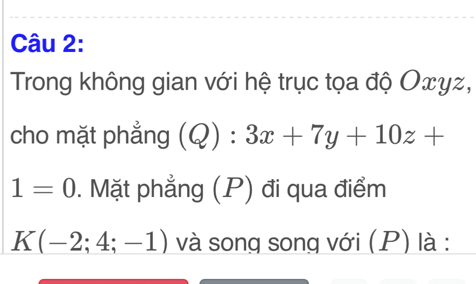 Trong không gian với hệ trục tọa độ Oxyz, 
cho mặt phẳng (Q):3x+7y+10z+
1=0. Mặt phẳng (P) đi qua điểm
K(-2;4;-1) và song song với (P) là :