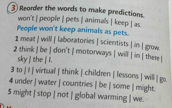 Reorder the words to make predictions. 
won’t | people | pets | animals | keep | as. 
People won’t keep animals as pets. 
1 meat | will | laboratories | scientists | in | grow. 
2 think | be | don’t | motorways | will | in | there | 
sky | the | I. 
3 to | I | virtual | think | children | lessons | will | go. 
4 under | water | countries | be | some | might. 
5 might | stop | not | global warming | we.