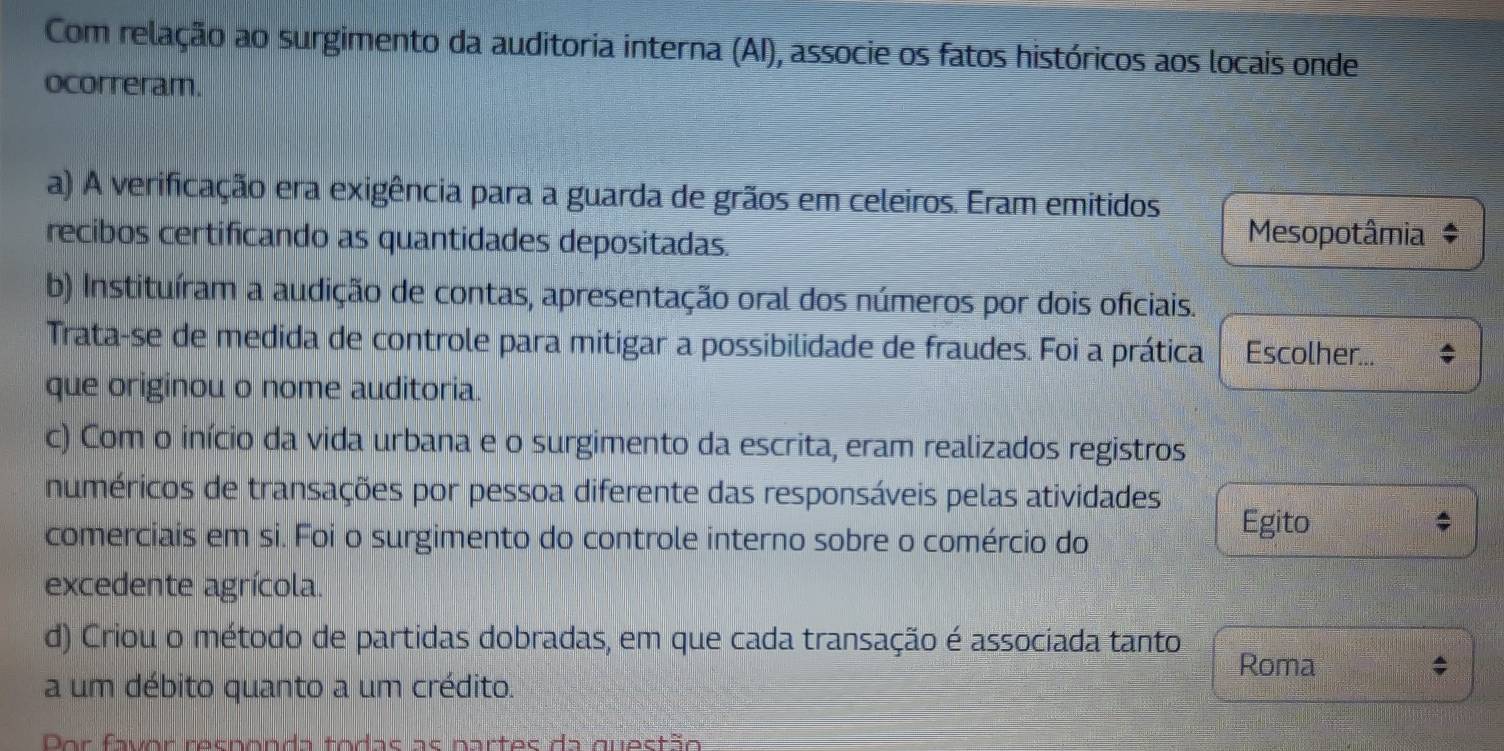 Com relação ao surgimento da auditoria interna (AI), associe os fatos históricos aos locais onde
ocorreram.
a) A verificação era exigência para a guarda de grãos em celeiros. Eram emitidos
recibos certificando as quantidades depositadas. Mesopotâmia ‡
b) Instituíram a audição de contas, apresentação oral dos números por dois oficiais.
Trata-se de medida de controle para mitigar a possibilidade de fraudes. Foi a prática Escolher...
que originou o nome auditoria.
c) Com o início da vida urbana e o surgimento da escrita, eram realizados registros
numéricos de transações por pessoa diferente das responsáveis pelas atividades
comerciais em si. Foi o surgimento do controle interno sobre o comércio do
Egito
excedente agrícola.
d) Criou o método de partidas dobradas, em que cada transação é associada tanto
Roma
a um débito quanto a um crédito.
Dor favor resnonda todas as partes da questão