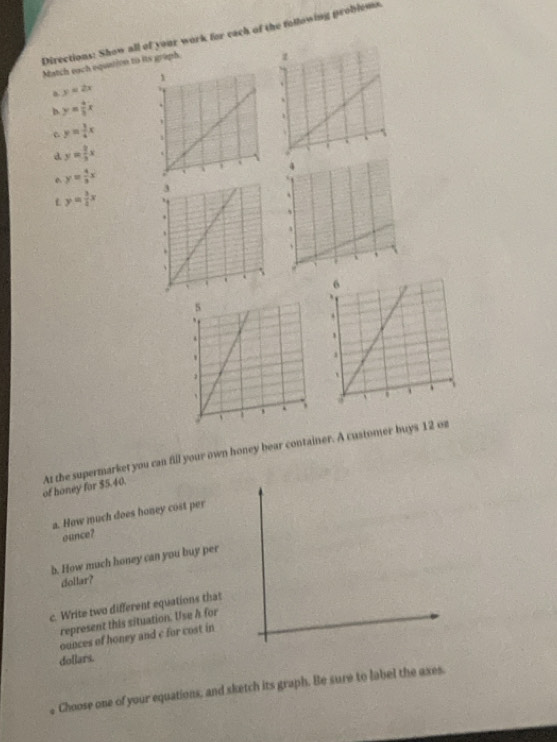 Directions: Show all of your work for cach of the following problems. 
Match each equation to its graph. 
a y=2x
D y= 4/3 x
y= 3/4 x
d y= 2/3 x
y= 4/3 x
y= 3/4 x
of honey for $5.40. At the supermarket you can fill your own honey bear container. A customer buys 12 oz
a. How much does honey cost per 
ounce? 
b. How much honey can you buy per 
dollar? 
c. Write two different equations that 
represent this situation. Use h for 
ounces of honey and c for cost in
dollars. 
Choose one of your equations, and sketch its graph. Be sure to label the axes.