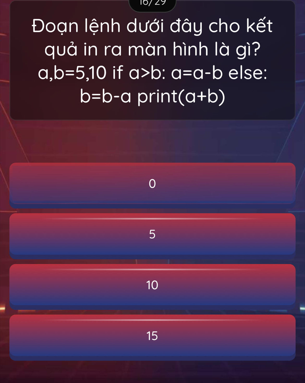 16/29
Đoạn lệnh dưới đây cho kết
quả in ra màn hình là gì?
a, b=5, 10 if a>b : a=a-b else:
b=b-a prin t(a+b)
5
10
15