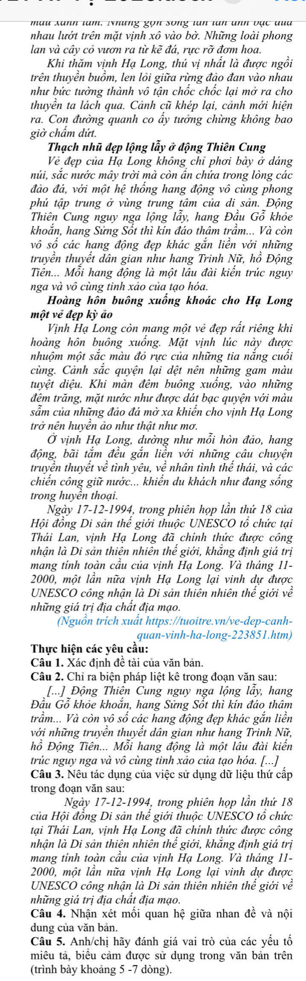 mau xanh tam. Những gọn song tan tan anh vạc đua
nhau lướt trên mặt vịnh xô vào bờ. Những loài phong
lan và cây cỏ vươn ra từ kẽ đá, rực rỡ đơm hoa.
Khi thăm vịnh Hạ Long, thú vị nhất là được ngồi
trên thuyền buồm, len lỏi giữa rừng đảo đan vào nhau
như bức tưởng thành vô tận chốc chốc lại mở ra cho
thuyền ta lách qua. Cảnh cũ khép lại, cảnh mới hiện
ra. Con đường quanh co ấy tưởng chừng không bao
giờ chẩm dứt.
Thạch nhũ đẹp lộng lẫy ở động Thiên Cung
Vẻ đẹp của Hạ Long không chỉ phơi bày ở dáng
núi, sắc nước mây trời mà còn ấn chứa trong lòng các
đảo đá, với một hệ thổng hang động vô cùng phong
phủ tập trung ở vùng trung tâm của di sản. Động
Thiên Cung nguy nga lộng lầy, hang Đầu Gỗ khỏe
khoắn, hang Sửng Sốt thì kín đáo thâm trầm... Và còn
vô số các hang động đẹp khác gắn liền với những
truyền thuyết dân gian như hang Trinh Nữ, hồ Động
Tiên... Mỗi hang động là một lâu đài kiến trúc nguy
nga và vô cùng tinh xảo của tạo hóa.
Hoàng hôn buông xuống khoác cho Hạ Long
một vẻ đẹp kỳ ảo
Vịnh Hạ Long còn mang một vẻ đẹp rất riêng khi
hoàng hôn buông xuồng. Mặt vịnh lúc này được
nhuộm một sắc màu đỏ rực của những tia nắng cuốt
cùng. Cảnh sắc quyện lại dệt nên những gam màu
duyệt diệu. Khi màn đêm buông xuồng, vào những
đêm trăng, mặt nước như được dát bạc quyện với màu
sẫm của những đảo đá mờ xa khiến cho vịnh Hạ Long
trở nên huyền ảo như thật như mơ.
Ở vịnh Hạ Long, dường như mỗi hòn đảo, hang
động, bãi tắm đều gắn liền với những câu chuyện
truyền thuyết về tình yêu, về nhân tình thể thái, và các
chiến công giữ nước... khiển du khách như đang sống
trong huyền thoại.
Ngày 17-12-1994, trong phiên họp lần thứ 18 của
Hội đồng Di sản thể giới thuộc UNESCO tổ chức tại
Thái Lan, vịnh Hạ Long đã chính thức được công
nhận là Di sản thiên nhiên thế giới, khắng định giá trị
mang tính toàn cầu của vịnh Hạ Long. Và tháng 11-
2000, một lần nữa vịnh Hạ Long lại vinh dự được
UNESCO công nhận là Di sản thiên nhiên thế giới về
những giá trị địa chất địa mạo.
Nguồn trích xuất https://tuoitre.vn/ve-dep-canh-
quan-vinh-ha-long-223851.htm)
Thực hiện các yêu cầu:
Câu 1. Xác định đề tài của văn bản.
Câu 2. Chỉ ra biện pháp liệt kê trong đoạn văn sau:
[...] Động Thiên Cung nguy nga lộng lầy, hang
Đầu Gỗ khỏe khoắn, hang Sửng Sốt thì kín đáo thâm
trầm... Và còn vô số các hang động đẹp khác gắn liền
với những truyền thuyết dân gian như hang Trinh Nữ,
hồ Động Tiên... Mỗi hang động là một lâu đài kiến
trúc nguy nga và vô cùng tinh xảo của tạo hóa. [...]
Câu 3. Nêu tác dụng của việc sử dụng dữ liệu thứ cấp
trong đoạn văn sau:
Ngày 17-12-1994, trong phiên họp lần thứ 18
của Hội đồng Di sản thế giới thuộc UNESCO tổ chức
tại Thái Lan, vịnh Hạ Long đã chính thức được công
nhận là Di sản thiên nhiên thể giới, khăng định giá trị
mang tính toàn cầu của vịnh Hạ Long. Và tháng 11-
2000, một lần nữa vịnh Hạ Long lại vinh dự được
UNESCO công nhận là Di sản thiên nhiên thế giới về
những giá trị địa chất địa mạo.
Câu 4. Nhận xét mối quan hệ giữa nhan đề và nội
dung của văn bản.
Câu 5. Anh/chị hãy đánh giá vai trò của các yếu tố
miêu tả, biểu cảm được sử dụng trong văn bản trên
(trình bày khoảng 5 -7 dòng).