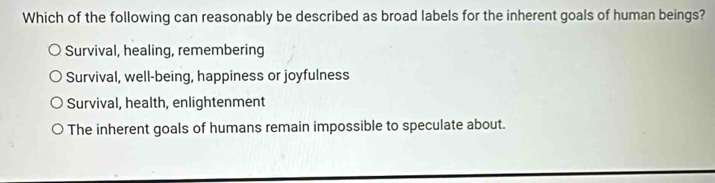 Which of the following can reasonably be described as broad labels for the inherent goals of human beings?
Survival, healing, remembering
Survival, well-being, happiness or joyfulness
Survival, health, enlightenment
The inherent goals of humans remain impossible to speculate about.