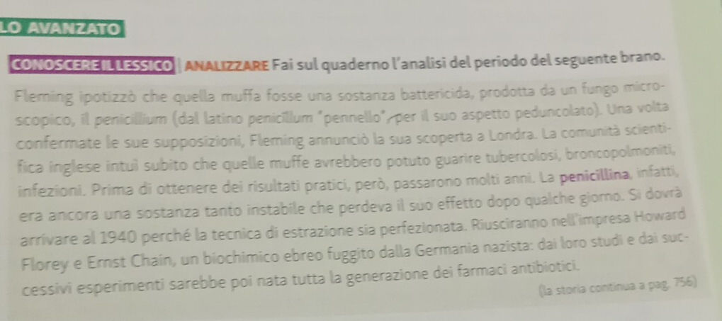 lo avánzato 
CONOSCERE IL LESSICO | ANALIZZARE Fai sul quaderno l’analisi del periodo del seguente brano. 
Fleming ipotizzò che quella muffa fosse una sostanza battericida, prodotta da un fungo micro- 
scopico, il penicillium (dal latino penicillum "pennello", per il suo aspetto peduncolato). Una volta 
confermate le sue supposizioni, Fleming annunció la sua scoperta a Londra. La comunità scienti- 
fica inglese intuì subito che quelle muffe avrebbero potuto guarire tubercolosi, broncopolmoniti, 
infezioni. Prima di ottenere dei risultati pratici, però, passarono molti anni. La penicillina, infatti, 
era ancora una sostanza tanto instabile che perdeva il suo effetto dopo qualche giorno. Si dovrà 
arrivare al 1940 perché la tecnica di estrazione sia perfezionata. Riusciranno nell'impresa Howard 
Florey e Ernst Chain, un biochimico ebreo fuggito dalla Germania nazista: dai loro studi e dai suc- 
cessivi esperimenti sarebbe poi nata tutta la generazione dei farmaci antibiotici. 
(la storia continua a pag. 756)