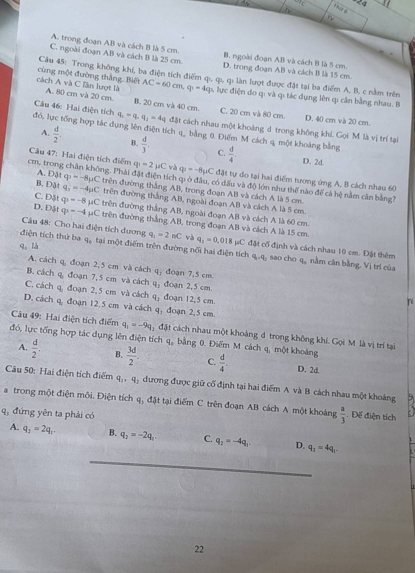 44
24
IV
Thứ 6
2
A. trong đoạn AB và cách B là 5 cm. B. ngoài đoạn AB và cách B là 5 cm.
C. ngoài đoạn AB và cách B là 25 cm. D. trong đoạn AB và cách B là 15 cm.
Câu 45: Trong không khí, ba điện tích điểm qı, qı, qí làn lượt được đặt tại ba điểm A, B, c nằm trên
cách A và C lân lượt là
cùng một đường thẳng. Biết AC=60cm q_1=4q b, lực điện do qi và q tác dụng lên q: cân bằng nhau. B
A. 80 cm và 20 cm. B. 20 cm và 40 cm. C. 20 cm và 80 cm. D. 40 cm và 20 cm.
Câu 46: Hai điện tích q_1=q,q_2=4q đặt cách nhau một khoảng d trong không khí. Gọi M là vị trí tại
đó, lực tổng hợp tác dụng lên điện tích q。 bằng 0. Điểm M cách q một khoảng bằng
A.  d/2 . B.  d/3 .  d/4 .
C. D. 2d.
Câu 47: Hai điện tích điểm q_1=2mu C và q_2=-8mu uC đặt tự do tại hai điểm tương ứng A, B cách nhau 60
A. Đặt q_3=-8mu C
cm, trong chân không. Phải đặt điện tích q: ở đầu, có dấu và độ lớn như thế nào để cả hệ nằm cân bằng?
B. Đặt q_3=-4mu C trên đường thẳng AB, trong đoạn AB và cách A là 5 cm.
trên đường thắng AB, ngoài đoạn AB và cách A là 5 cm.
C. Đặt q_3=-8mu C trên đường thẳng AB, ngoài đoạn AB và cách A là 60 cm.
D. Đặt q_3=-4mu C trên đường thắng AB, trong đoạn AB và cách A là 15 cm.
Câu 48: Cho hai điện tích dương q_1=2nC và
q_0 là q_2=0,018 μC đặt cố định và cách nhau 10 cm. Đặt thêm
điện tích thứ ba q_0 tại một điểm trên đường nối hai điện tích q_1,q_2 sao cho a_10 nằm cân bằng. Vị trí của
A. cách q đoạn 2,5 cm và cách q_2 đoạn 7,5 cm.
B. cách q_1 đoạn 7,5 cm và cách q_2 đoạn 2,5 cm.
C. cách q_1 đoạn 2,5 cm và cách q_2 đoạn 12,5 cm.
D. cách q_1 đoạn 12,5 cm và cách q_2 đoạn 2,5 cm.
Câu 49: Hai điện tích điểm q_1=-9q_2 đặt cách nhau một khoảng d trong không khí. Gọi M là vị trí tại
đó, lực tổng hợp tác dụng lên điện tích q_0 bằng 0. Điểm M cách 4 một khoảng
A.  d/2 .
B.  3d/2 . C.  d/4 .
D. 2d.
Câu 50: Hai điện tích điểm q_1,q_2 dương được giữ cố định tại hai điểm A và B cách nhau một khoảng
a trong một điện môi. Điện tích q_3 đặt tại điểm C trên đoạn AB cách A một khoảng  a/3  Để điện tích
q đứng yên ta phải có
A. q_2=2q_1.
B. q_2=-2q_1. C. q_2=-4q_1. D. q_2=4q_1.
_
22