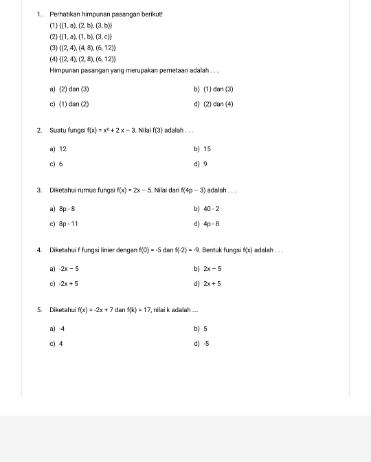 Perhatikan himpunan pasangan berikut!
(1)  (1,a),(2,b),(3,b)
(2)  (1,a),(1,b),(3,c)
(3)  (2,4),(4,8),(6,12)
(4)  (2,4),(2,8),(6,12)
Himpunan pasangan yang merupakan pemetaan adalah . . .
a) (2) dan (3) b) (1) dan (3)
c) (1) dan (2) d) (2) dan (4)
2. Suatu fungsi f(x)=x^2+2x-3. Nilai f(3) adalah . . .
a) 12 b) 15
c) 6 d) 9
3. Diketahui rumus fungsi f(x)=2x-5. Nilai darï f(4p-3) adalah . . .
a) 8p-8 b) 40-2
c) 8p-11 d) 4p-8
4. Diketahui f fungsi linier dengan f(0)=-5 dan f(-2)=-9. Bentuk fungs f(x) adalah . . .
a) -2x-5 b) 2x-5
c) -2x+5 d) 2x+5
5. Diketahui f(x)=-2x+7 dan f(k)=17 , nilai k adalah_
a) -4 b) 5
c) 4 d) -5