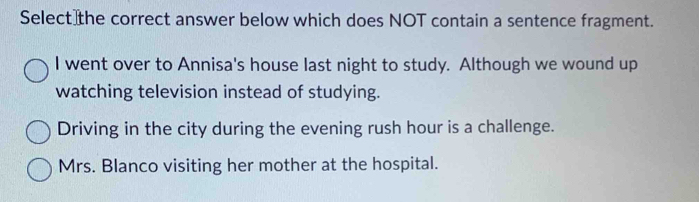 Select the correct answer below which does NOT contain a sentence fragment.
I went over to Annisa's house last night to study. Although we wound up
watching television instead of studying.
Driving in the city during the evening rush hour is a challenge.
Mrs. Blanco visiting her mother at the hospital.