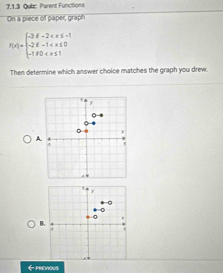 Parent Functions 
On a piece of paper, graph
f(x)=beginarrayl -3!= -2
Then determine which answer choice matches the graph you drew. 
A. 
B. 
PREVIOUS