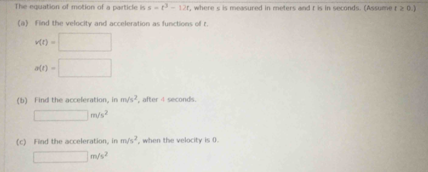 The equation of motion of a particle is s=t^3-12t , where s is measured in meters and t is in seconds. (Assume t≥ 0.)
(a) Find the velocity and acceleration as functions of t.
v(t)=□
a(t)=□
(b) Find the acceleration, in m/s^2 , after 4 seconds.
□ m/s^2
(c) Find the acceleration, in m/s^2 , when the velocity is 0.
□ m/s^2